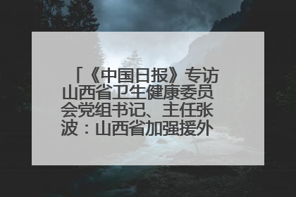 《中国日报》专访山西省卫生健康委员会党组书记、主任张波：山西省加强援外医疗工作 构建中非卫生健康共同体