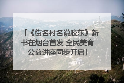 《街名村名说胶东》新书在烟台首发 全民美育公益讲座同步开启