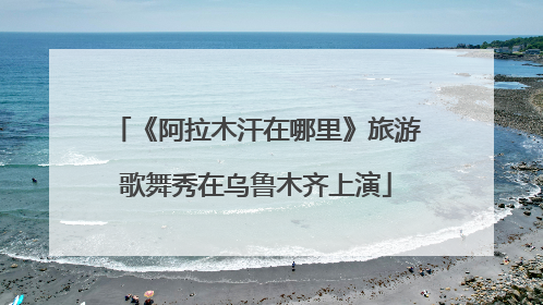 《阿拉木汗在哪里》旅游歌舞秀在乌鲁木齐上演