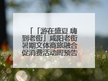 「游在盛夏 嗨到老街」咸阳老街暑期文体商旅融合促消费活动周预告来了！
