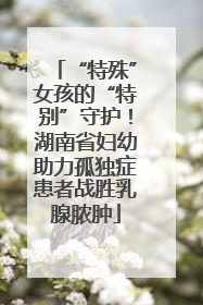 “特殊”女孩的“特别”守护！湖南省妇幼助力孤独症患者战胜乳腺脓肿
