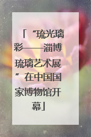 “琉光璃彩——淄博琉璃艺术展”在中国国家博物馆开幕