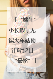 “端午”小长假，无锡火车站预计6月2日“最挤”