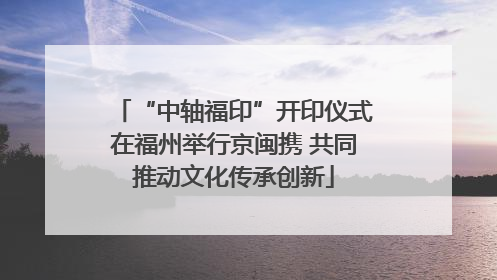 “中轴福印”开印仪式在福州举行京闽携 共同推动文化传承创新