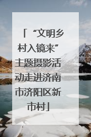 “文明乡村入镜来”主题摄影活动走进济南市济阳区新市村