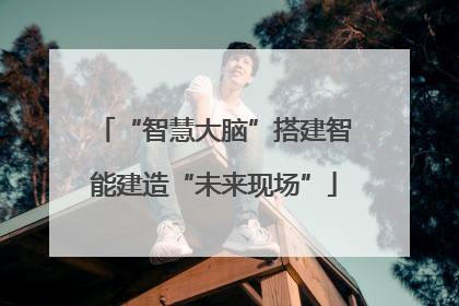 “智慧大脑”搭建智能建造“未来现场”