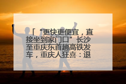 “更快更便宜，直接坐到家门口”长沙至重庆东首趟高铁发车，重庆人狂喜：退了票也要坐