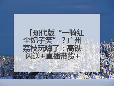 现代版“一骑红尘妃子笑”？广州荔枝玩嗨了：高铁闪送+直播带货+5折开吃