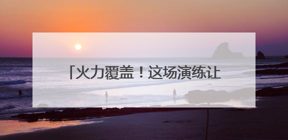 火力覆盖！这场演练让官兵们直呼“过瘾”