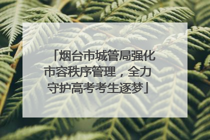 烟台市城管局强化市容秩序管理，全力守护高考考生逐梦