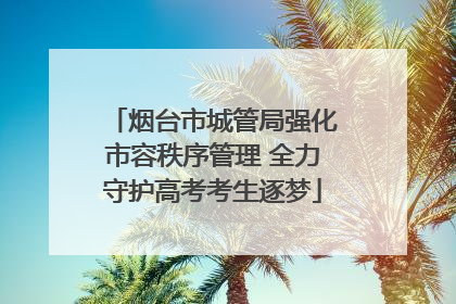 烟台市城管局强化市容秩序管理 全力守护高考考生逐梦