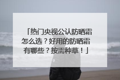 热门央视公认防晒霜怎么选？好用的防晒霜有哪些？按需种草！