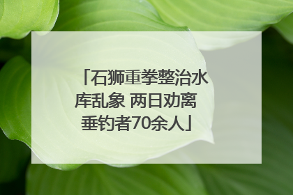 石狮重拳整治水库乱象 两日劝离垂钓者70余人