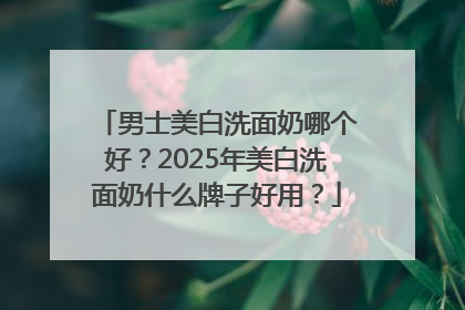 男士美白洗面奶哪个好？2025年美白洗面奶什么牌子好用？