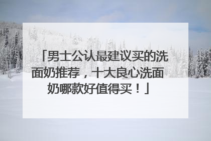 男士公认最建议买的洗面奶推荐，十大良心洗面奶哪款好值得买！