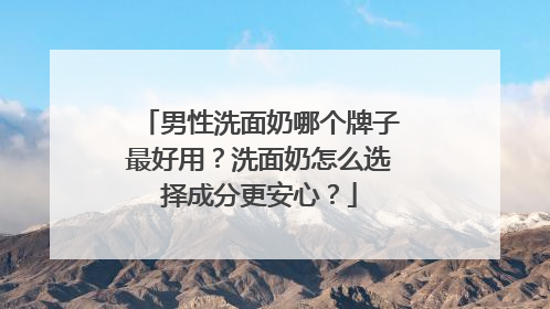 男性洗面奶哪个牌子最好用？洗面奶怎么选择成分更安心？