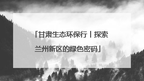 甘肃生态环保行丨探索兰州新区的绿色密码