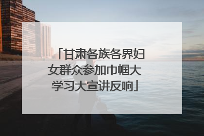 甘肃各族各界妇女群众参加巾帼大学习大宣讲反响