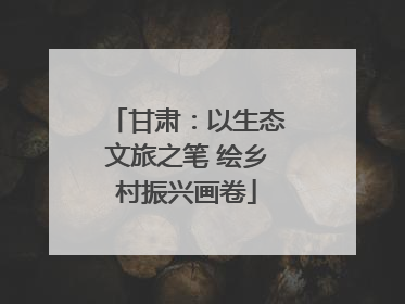 甘肃：以生态文旅之笔 绘乡村振兴画卷
