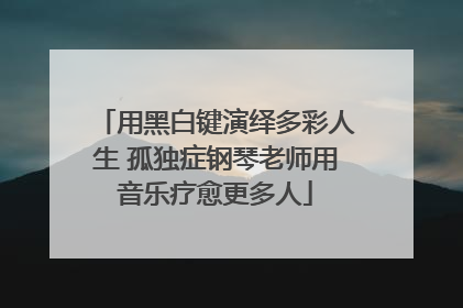 用黑白键演绎多彩人生 孤独症钢琴老师用音乐疗愈更多人