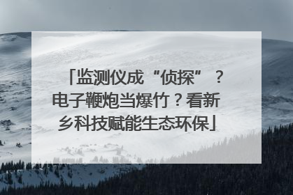 监测仪成“侦探”？电子鞭炮当爆竹？看新乡科技赋能生态环保