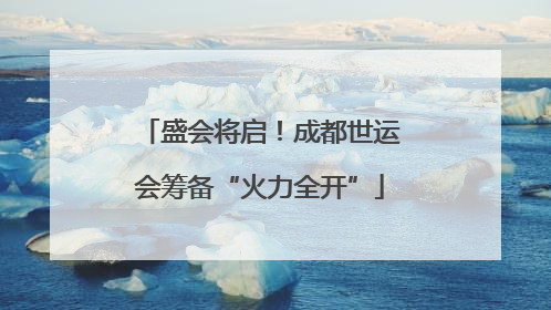 盛会将启！成都世运会筹备“火力全开”