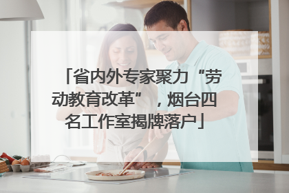 省内外专家聚力“劳动教育改革”，烟台四名工作室揭牌落户