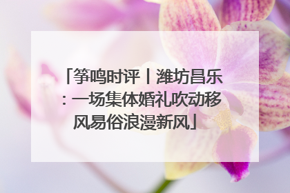 筝鸣时评丨潍坊昌乐：一场集体婚礼吹动移风易俗浪漫新风