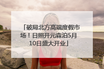 破局北方高端度假市场！日照开元森泊5月10日盛大开业
