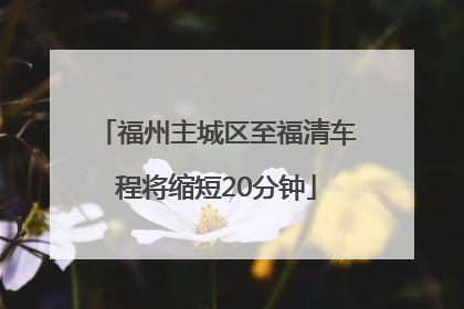 福州主城区至福清车程将缩短20分钟