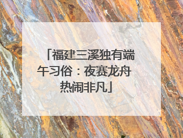 福建三溪独有端午习俗：夜赛龙舟 热闹非凡