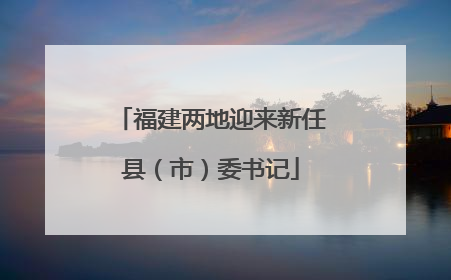 福建两地迎来新任县（市）委书记