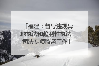福建：督导违规异地执法和趋利性执法司法专项监督工作