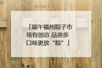 端午福州粽子市场有创意 品类多口味更放“粽”