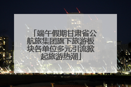 端午假期甘肃省公航旅集团旗下旅游板块各单位多元引流掀起旅游热潮