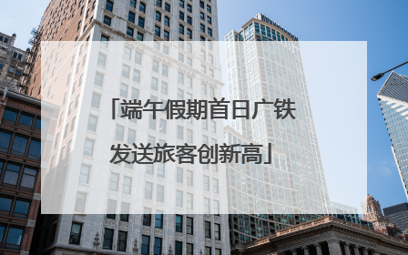 端午假期首日广铁发送旅客创新高
