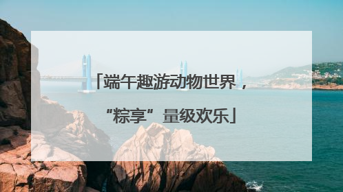 端午趣游动物世界，“粽享”量级欢乐