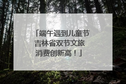端午遇到儿童节 吉林省双节文旅消费创新高！