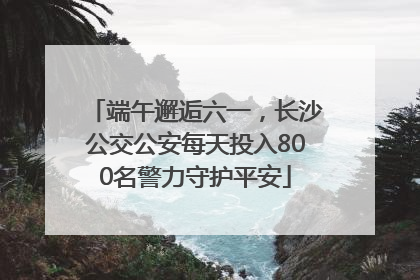 端午邂逅六一，长沙公交公安每天投入800名警力守护平安