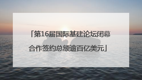 第16届国际基建论坛闭幕 合作签约总额逾百亿美元