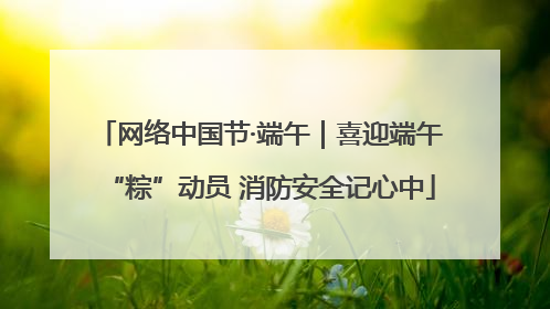 网络中国节·端午｜喜迎端午“粽”动员 消防安全记心中