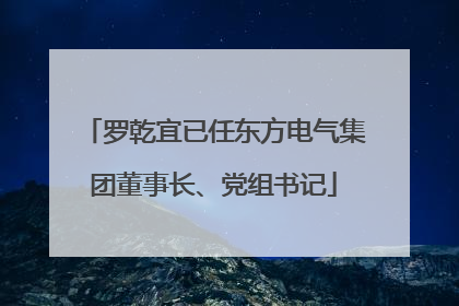 罗乾宜已任东方电气集团董事长、党组书记
