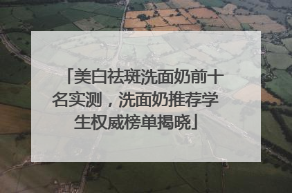美白祛斑洗面奶前十名实测，洗面奶推荐学生权威榜单揭晓