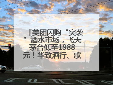 美团闪购“突袭”酒水市场，飞天茅台低至1988元！华致酒行、歌德老酒行等入驻