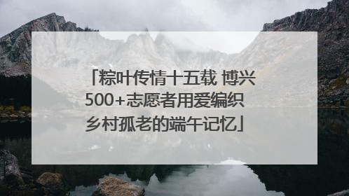 粽叶传情十五载 博兴500+志愿者用爱编织乡村孤老的端午记忆