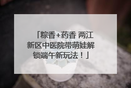 粽香+药香 两江新区中医院带萌娃解锁端午新玩法！