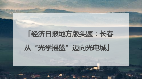 经济日报地方版头题：长春从“光学摇篮”迈向光电城