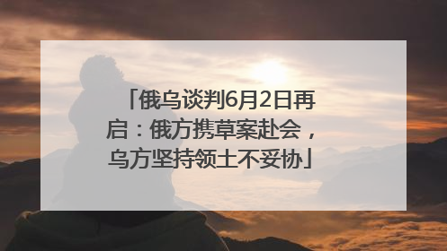 俄乌谈判6月2日再启：俄方携草案赴会，乌方坚持领土不妥协