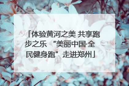 体验黄河之美 共享跑步之乐 “美丽中国·全民健身跑”走进郑州