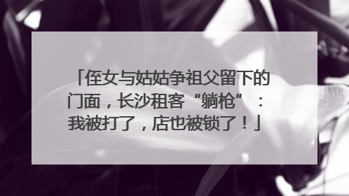 侄女与姑姑争祖父留下的门面，长沙租客“躺枪”：我被打了，店也被锁了！